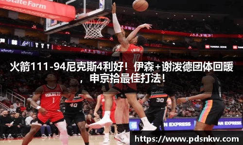 火箭111-94尼克斯4利好！伊森+谢泼德团体回暖，申京拾最佳打法！